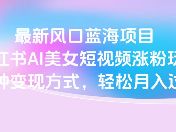 最新风口蓝海项目，小红书AI美女短视频涨粉玩法，多种变现方式轻松月入过万